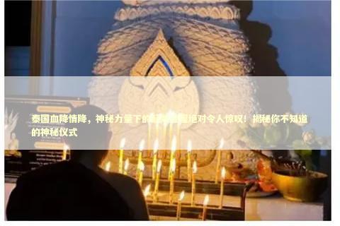 泰国血降情降，神秘力量下的起效过程绝对令人惊叹！揭秘你不知道的神秘仪式