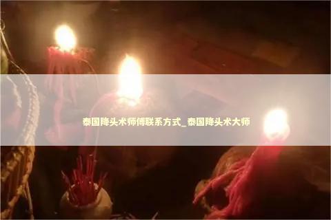 泰国降头术师傅联系方式_泰国降头术大师