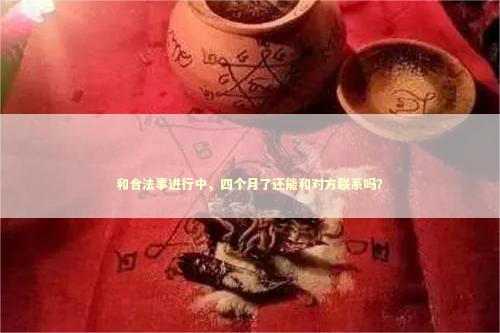 和合法事进行中，四个月了还能和对方联系吗？