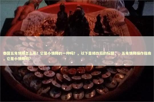 泰国五鬼情降怎么用？它是小情降的一种吗？，以下是修改后的标题，，五鬼情降操作指南，它是小情降吗？
