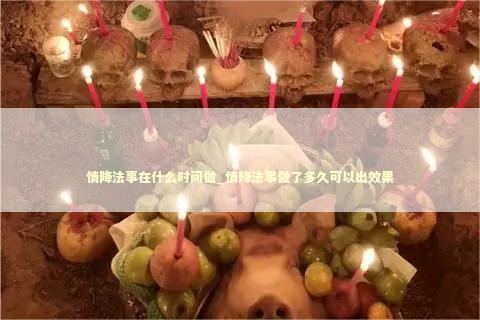 情降法事在什么时间做_情降法事做了多久可以出效果