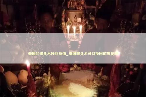 泰国的降头术挽回感情_泰国降头术可以挽回前男友吗