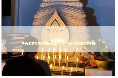 降头法事帮助解决情感危机，如何有效恢复婚姻幸福？