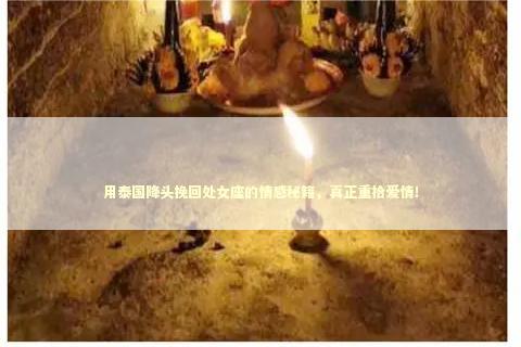 用泰国降头挽回处女座的情感秘籍，真正重拾爱情！