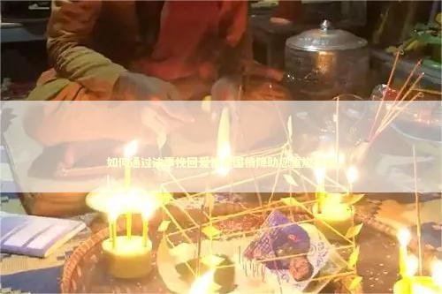 如何通过法事挽回爱情泰国情降助您重燃感情
