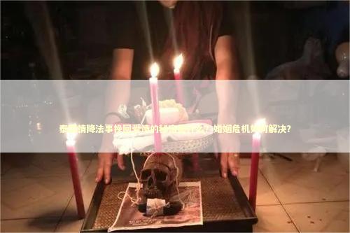 泰国情降法事挽回爱情的秘密是什么？婚姻危机如何解决？