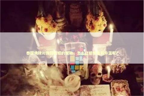 泰国佛牌对挽回婚姻的帮助，怎么让感情重新升温呢？