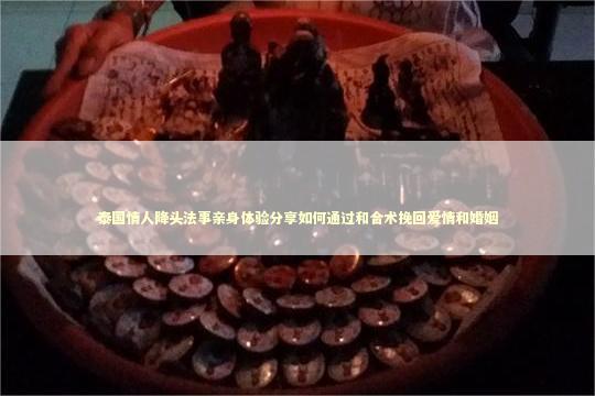 泰国情人降头法事亲身体验分享如何通过和合术挽回爱情和婚姻
