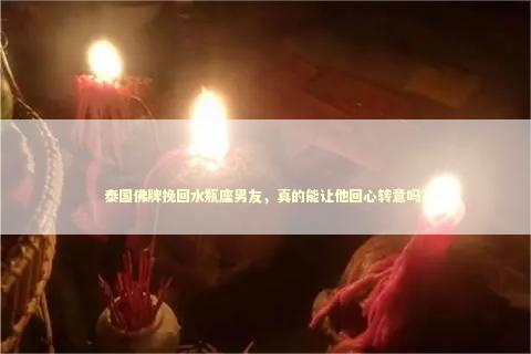 泰国佛牌挽回水瓶座男友，真的能让他回心转意吗？