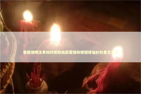 泰国情降法事如何帮助挽回爱情和婚姻修复的效果怎么样