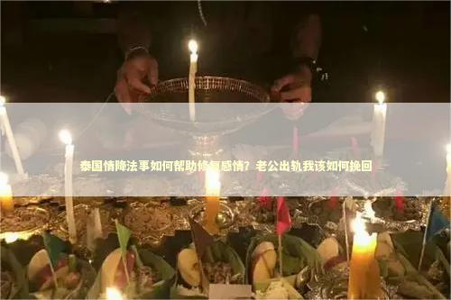 泰国情降法事如何帮助修复感情？老公出轨我该如何挽回